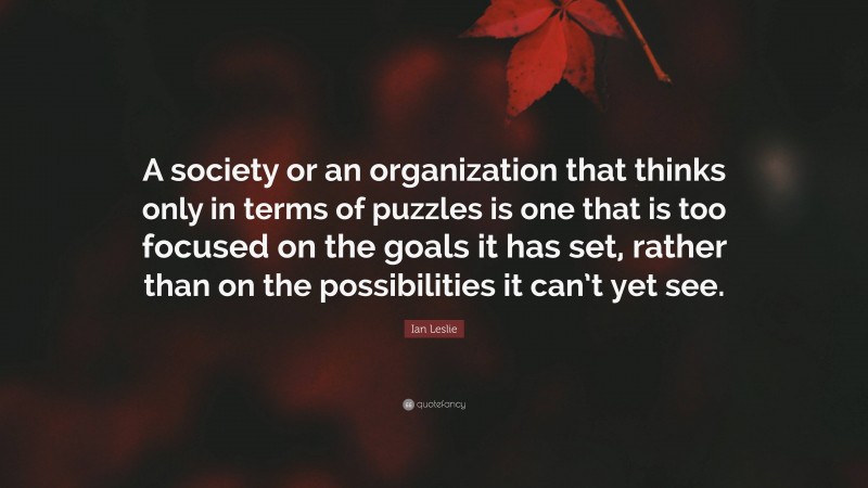 Ian Leslie Quote: “A society or an organization that thinks only in terms of puzzles is one that is too focused on the goals it has set, rather than on the possibilities it can’t yet see.”