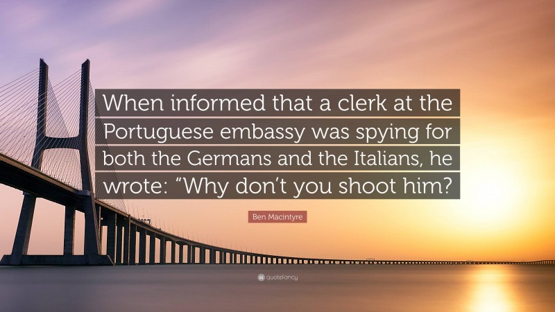 Ben Macintyre Quote: “When informed that a clerk at the Portuguese embassy was spying for both the Germans and the Italians, he wrote: “Why don’t you shoot him?”