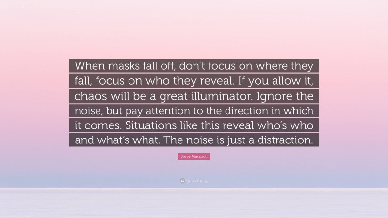 Steve Maraboli Quote: “When masks fall off, don’t focus on where they fall, focus on who they reveal. If you allow it, chaos will be a great illuminator. Ignore the noise, but pay attention to the direction in which it comes. Situations like this reveal who’s who and what’s what. The noise is just a distraction.”