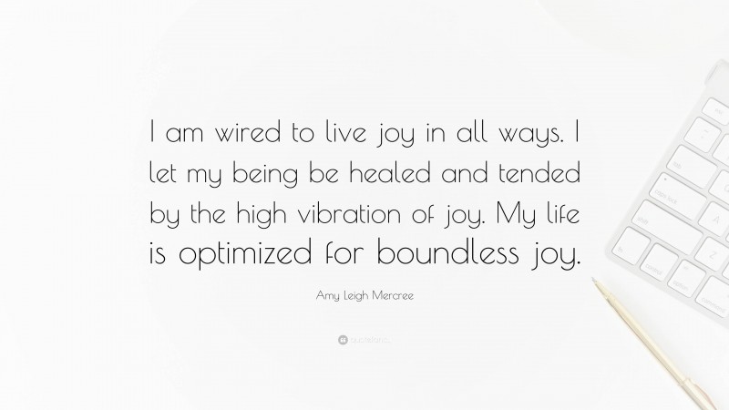 Amy Leigh Mercree Quote: “I am wired to live joy in all ways. I let my being be healed and tended by the high vibration of joy. My life is optimized for boundless joy.”