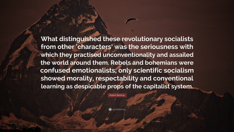 Robert Barltrop Quote: “What distinguished these revolutionary socialists from other ‘characters’ was the seriousness with which they practised unconventionality and assailed the world around them. Rebels and bohemians were confused emotionalists; only scientific socialism showed morality, respectability and conventional learning as despicable props of the capitalist system.”