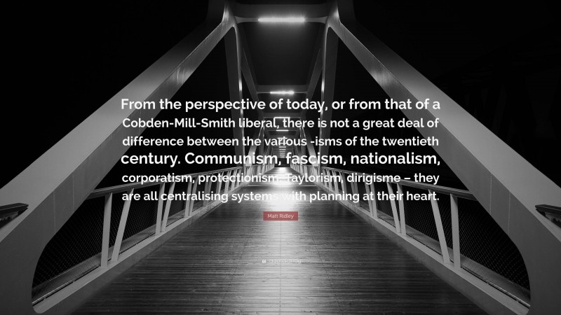 Matt Ridley Quote: “From the perspective of today, or from that of a Cobden-Mill-Smith liberal, there is not a great deal of difference between the various -isms of the twentieth century. Communism, fascism, nationalism, corporatism, protectionism, Taylorism, dirigisme – they are all centralising systems with planning at their heart.”