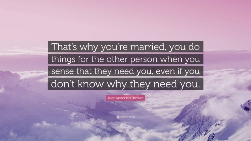 Kate Andersen Brower Quote: “That’s why you’re married, you do things for the other person when you sense that they need you, even if you don’t know why they need you.”