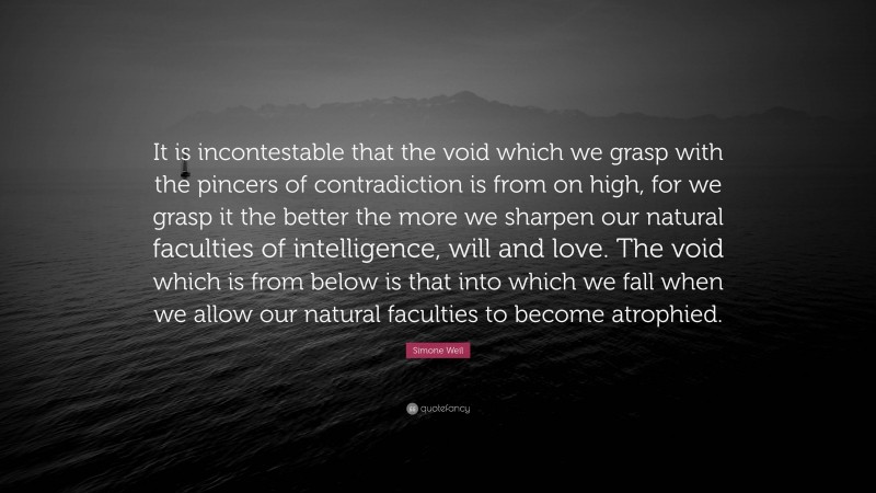 Simone Weil Quote: “It is incontestable that the void which we grasp with the pincers of contradiction is from on high, for we grasp it the better the more we sharpen our natural faculties of intelligence, will and love. The void which is from below is that into which we fall when we allow our natural faculties to become atrophied.”