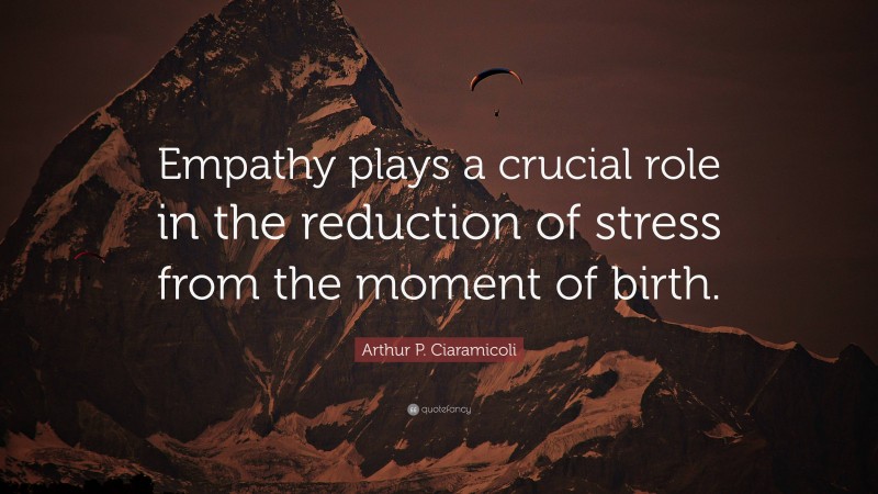 Arthur P. Ciaramicoli Quote: “Empathy plays a crucial role in the reduction of stress from the moment of birth.”