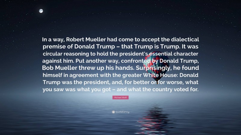 Michael Wolff Quote: “In a way, Robert Mueller had come to accept the dialectical premise of Donald Trump – that Trump is Trump. It was circular reasoning to hold the president’s essential character against him. Put another way, confronted by Donald Trump, Bob Mueller threw up his hands. Surprisingly, he found himself in agreement with the greater White House: Donald Trump was the president, and, for better or for worse, what you saw was what you got – and what the country voted for.”