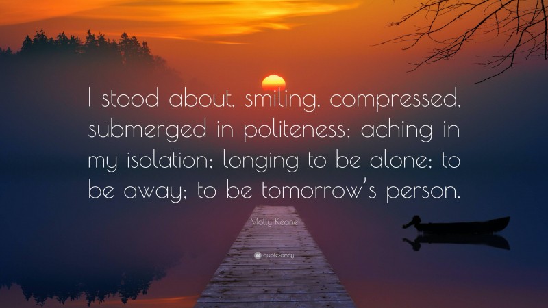 Molly Keane Quote: “I stood about, smiling, compressed, submerged in politeness; aching in my isolation; longing to be alone; to be away; to be tomorrow’s person.”