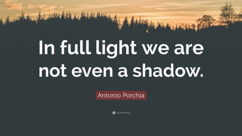 Antonio Porchia Quote: “In full light we are not even a shadow.”