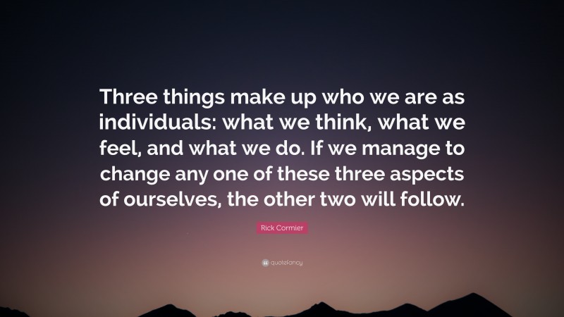 Rick Cormier Quote: “Three things make up who we are as individuals: what we think, what we feel, and what we do. If we manage to change any one of these three aspects of ourselves, the other two will follow.”