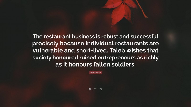 Matt Ridley Quote: “The restaurant business is robust and successful precisely because individual restaurants are vulnerable and short-lived. Taleb wishes that society honoured ruined entrepreneurs as richly as it honours fallen soldiers.”