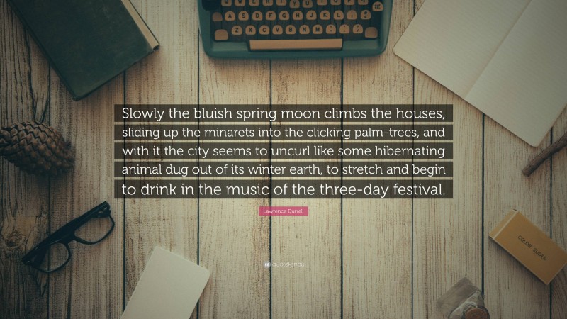 Lawrence Durrell Quote: “Slowly the bluish spring moon climbs the houses, sliding up the minarets into the clicking palm-trees, and with it the city seems to uncurl like some hibernating animal dug out of its winter earth, to stretch and begin to drink in the music of the three-day festival.”