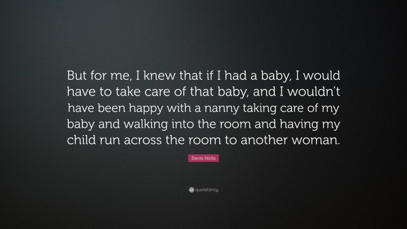 Stevie Nicks Quote: “But for me, I knew that if I had a baby, I would have to take care of that baby, and I wouldn’t have been happy with a nanny taking care of my baby and walking into the room and having my child run across the room to another woman.”