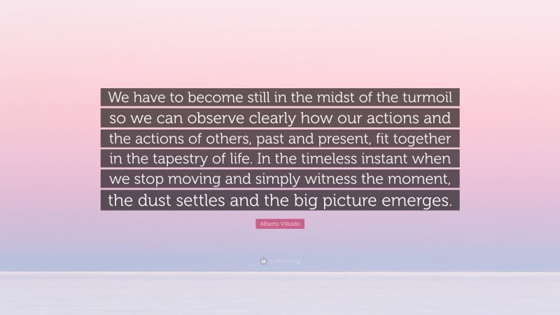 Alberto Villoldo Quote: “We have to become still in the midst of the turmoil so we can observe clearly how our actions and the actions of others, past and present, fit together in the tapestry of life. In the timeless instant when we stop moving and simply witness the moment, the dust settles and the big picture emerges.”