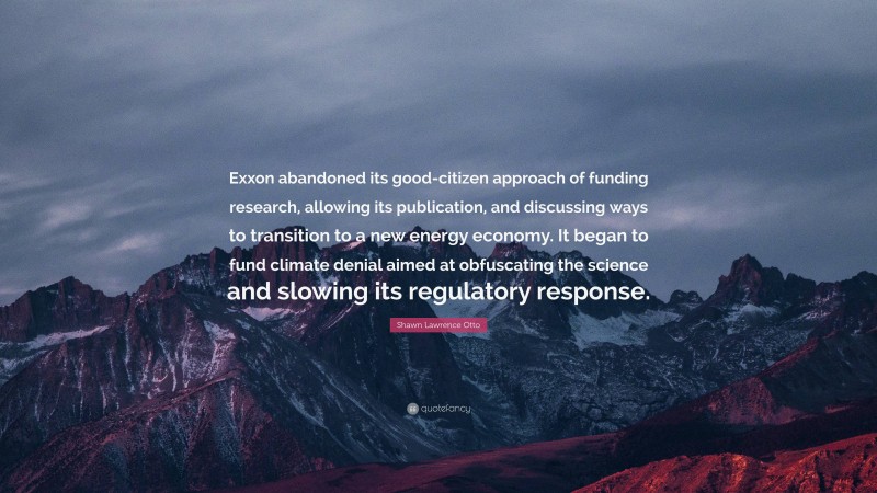 Shawn Lawrence Otto Quote: “Exxon abandoned its good-citizen approach of funding research, allowing its publication, and discussing ways to transition to a new energy economy. It began to fund climate denial aimed at obfuscating the science and slowing its regulatory response.”