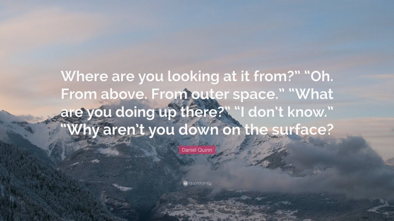 Daniel Quinn Quote: “Where are you looking at it from?” “Oh. From above. From outer space.” “What are you doing up there?” “I don’t know.” “Why aren’t you down on the surface?”