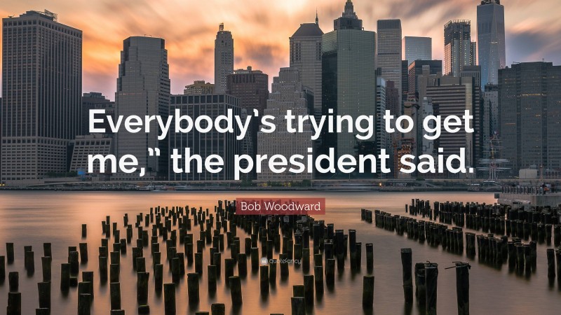 Bob Woodward Quote: “Everybody’s trying to get me,” the president said.”