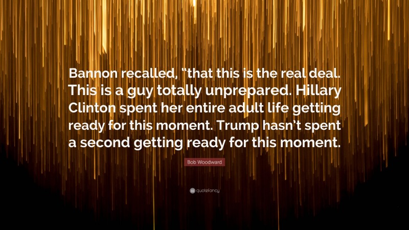 Bob Woodward Quote: “Bannon recalled, “that this is the real deal. This is a guy totally unprepared. Hillary Clinton spent her entire adult life getting ready for this moment. Trump hasn’t spent a second getting ready for this moment.”
