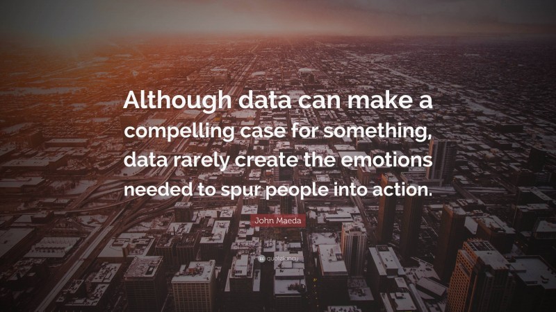 John Maeda Quote: “Although data can make a compelling case for something, data rarely create the emotions needed to spur people into action.”