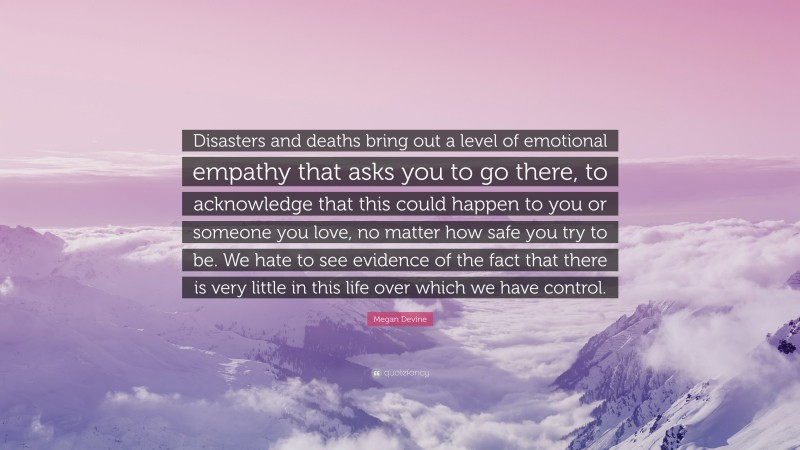 Megan Devine Quote: “Disasters and deaths bring out a level of emotional empathy that asks you to go there, to acknowledge that this could happen to you or someone you love, no matter how safe you try to be. We hate to see evidence of the fact that there is very little in this life over which we have control.”
