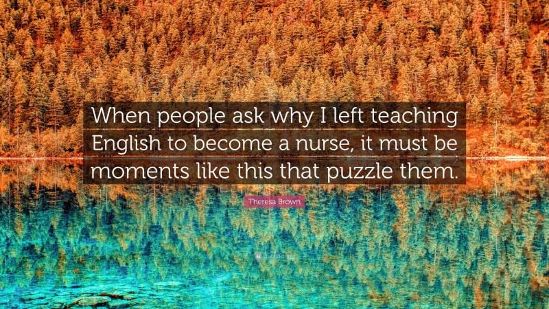 Theresa Brown Quote: “When people ask why I left teaching English to become a nurse, it must be moments like this that puzzle them.”