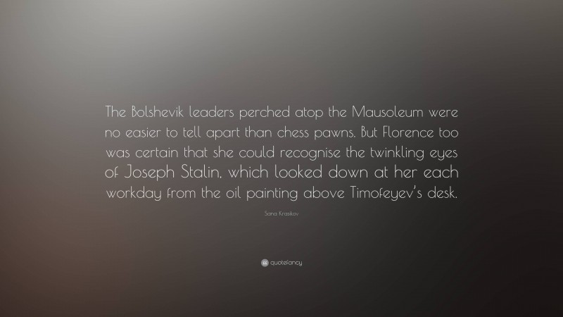 Sana Krasikov Quote: “The Bolshevik leaders perched atop the Mausoleum were no easier to tell apart than chess pawns. But Florence too was certain that she could recognise the twinkling eyes of Joseph Stalin, which looked down at her each workday from the oil painting above Timofeyev’s desk.”