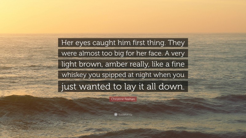 Christine Feehan Quote: “Her eyes caught him first thing. They were almost too big for her face. A very light brown, amber really, like a fine whiskey you spipped at night when you just wanted to lay it all down.”