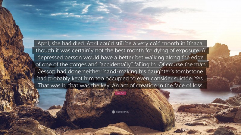 Matt Ruff Quote: “April, she had died. April could still be a very cold month in Ithaca, though it was certainly not the best month for dying of exposure. A depressed person would have a better bet walking along the edge of one of the gorges and “accidentally” falling in. Of course the man Jessop had done neither; hand-making his daughter’s tombstone had probably kept him too occupied to even consider suicide. Yes. That was it; that was the key. An act of creation in the face of loss.”