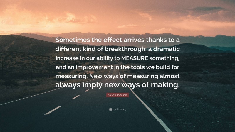 Steven Johnson Quote: “Sometimes the effect arrives thanks to a different kind of breakthrough: a dramatic increase in our ability to MEASURE something, and an improvement in the tools we build for measuring. New ways of measuring almost always imply new ways of making.”