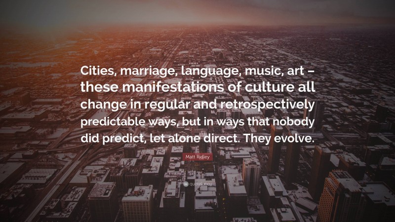 Matt Ridley Quote: “Cities, marriage, language, music, art – these manifestations of culture all change in regular and retrospectively predictable ways, but in ways that nobody did predict, let alone direct. They evolve.”