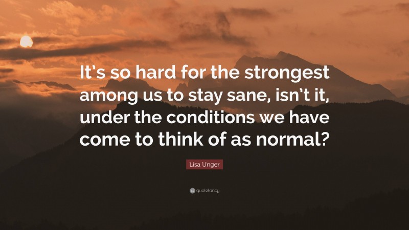 Lisa Unger Quote: “It’s so hard for the strongest among us to stay sane, isn’t it, under the conditions we have come to think of as normal?”