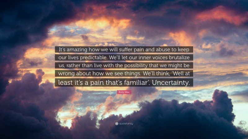 Ruby Wax Quote: “It’s amazing how we will suffer pain and abuse to keep our lives predictable. We’ll let our inner voices brutalize us, rather than live with the possibility that we might be wrong about how we see things. We’ll think, ‘Well at least it’s a pain that’s familiar’. Uncertainty.”