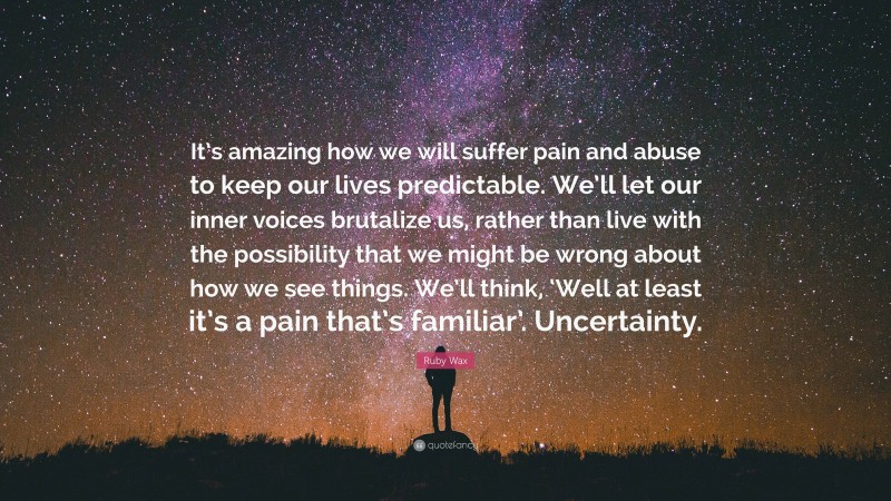 Ruby Wax Quote: “It’s amazing how we will suffer pain and abuse to keep our lives predictable. We’ll let our inner voices brutalize us, rather than live with the possibility that we might be wrong about how we see things. We’ll think, ‘Well at least it’s a pain that’s familiar’. Uncertainty.”