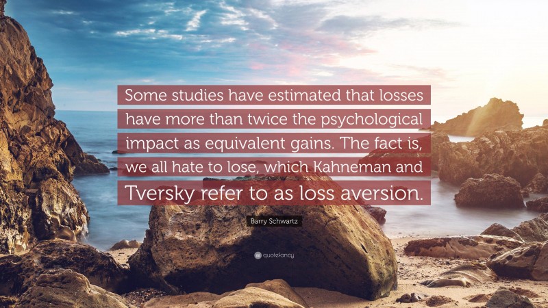 Barry Schwartz Quote: “Some studies have estimated that losses have more than twice the psychological impact as equivalent gains. The fact is, we all hate to lose, which Kahneman and Tversky refer to as loss aversion.”
