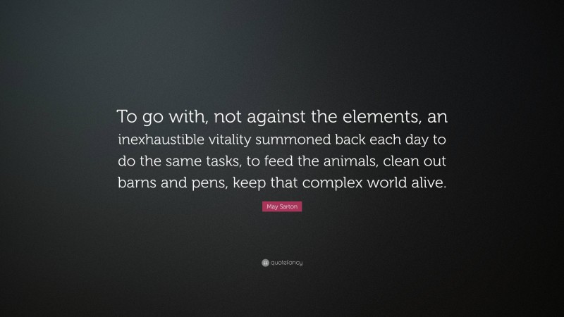 May Sarton Quote: “To go with, not against the elements, an inexhaustible vitality summoned back each day to do the same tasks, to feed the animals, clean out barns and pens, keep that complex world alive.”