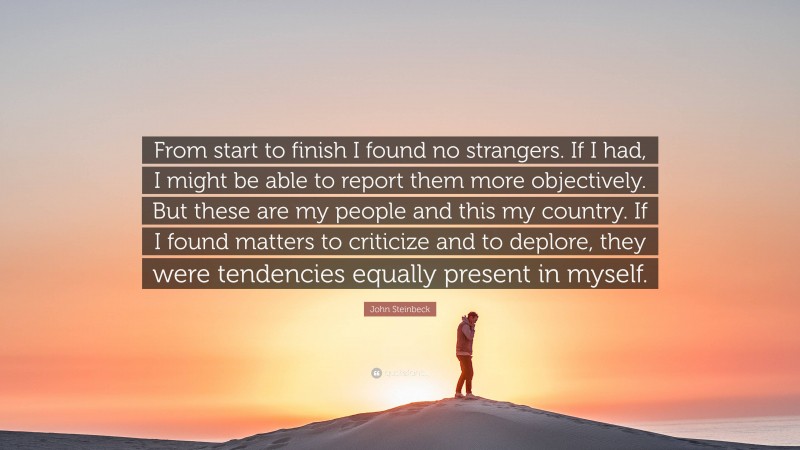 John Steinbeck Quote: “From start to finish I found no strangers. If I had, I might be able to report them more objectively. But these are my people and this my country. If I found matters to criticize and to deplore, they were tendencies equally present in myself.”