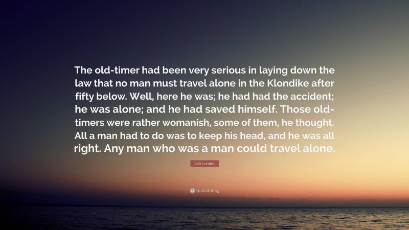 Jack London Quote: “The old-timer had been very serious in laying down the law that no man must travel alone in the Klondike after fifty below. Well, here he was; he had had the accident; he was alone; and he had saved himself. Those old-timers were rather womanish, some of them, he thought. All a man had to do was to keep his head, and he was all right. Any man who was a man could travel alone.”