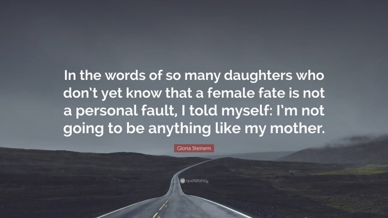 Gloria Steinem Quote: “In the words of so many daughters who don’t yet know that a female fate is not a personal fault, I told myself: I’m not going to be anything like my mother.”