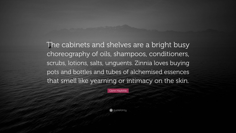 Glenn Haybittle Quote: “The cabinets and shelves are a bright busy choreography of oils, shampoos, conditioners, scrubs, lotions, salts, unguents. Zinnia loves buying pots and bottles and tubes of alchemised essences that smell like yearning or intimacy on the skin.”