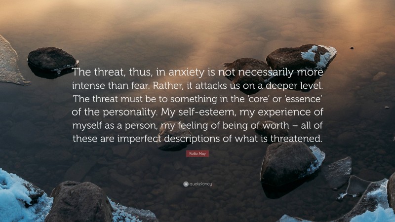 Rollo May Quote: “The threat, thus, in anxiety is not necessarily more intense than fear. Rather, it attacks us on a deeper level. The threat must be to something in the ‘core’ or ‘essence’ of the personality. My self-esteem, my experience of myself as a person, my feeling of being of worth – all of these are imperfect descriptions of what is threatened.”