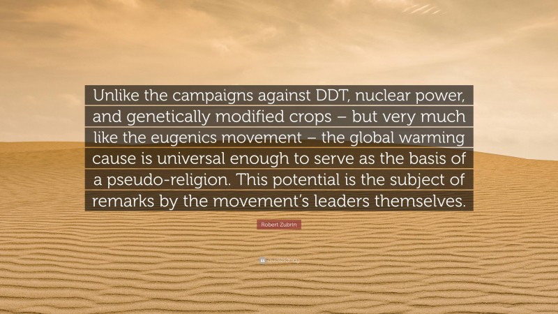 Robert Zubrin Quote: “Unlike the campaigns against DDT, nuclear power, and genetically modified crops – but very much like the eugenics movement – the global warming cause is universal enough to serve as the basis of a pseudo-religion. This potential is the subject of remarks by the movement’s leaders themselves.”