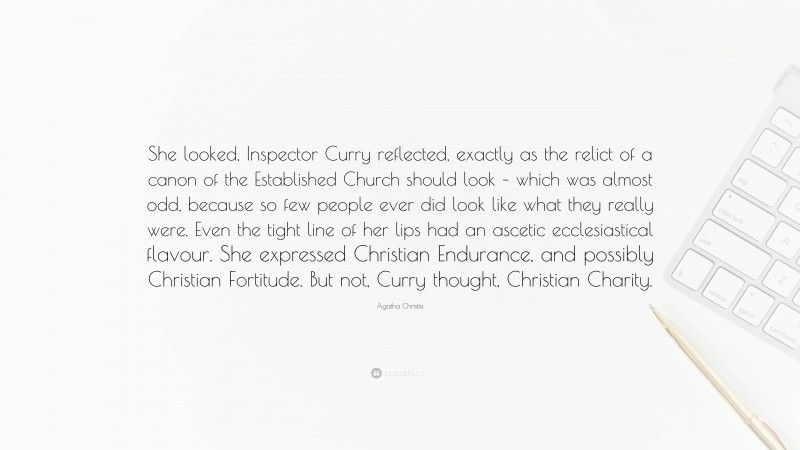Agatha Christie Quote: “She looked, Inspector Curry reflected, exactly as the relict of a canon of the Established Church should look – which was almost odd, because so few people ever did look like what they really were. Even the tight line of her lips had an ascetic ecclesiastical flavour. She expressed Christian Endurance, and possibly Christian Fortitude. But not, Curry thought, Christian Charity.”