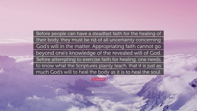 F. F. Bosworth Quote: “Before people can have a steadfast faith for the healing of their body, they must be rid of all uncertainty concerning God’s will in the matter. Appropriating faith cannot go beyond one’s knowledge of the revealed will of God. Before attempting to exercise faith for healing, one needs to know what the Scriptures plainly teach, that it is just as much God’s will to heal the body as it is to heal the soul.”