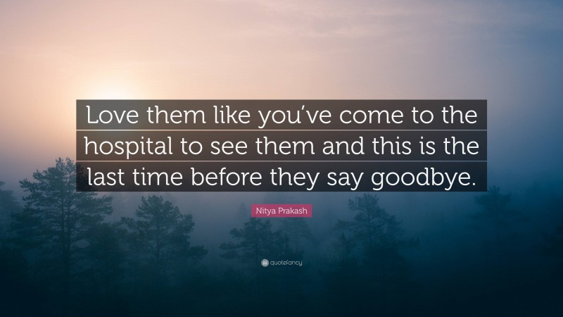 Nitya Prakash Quote: “Love them like you’ve come to the hospital to see them and this is the last time before they say goodbye.”