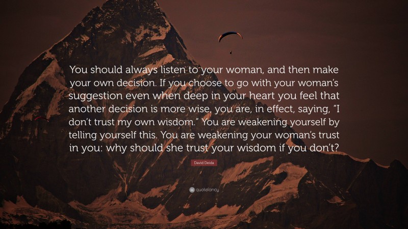 David Deida Quote: “You should always listen to your woman, and then make your own decision. If you choose to go with your woman’s suggestion even when deep in your heart you feel that another decision is more wise, you are, in effect, saying, “I don’t trust my own wisdom.” You are weakening yourself by telling yourself this. You are weakening your woman’s trust in you: why should she trust your wisdom if you don’t?”