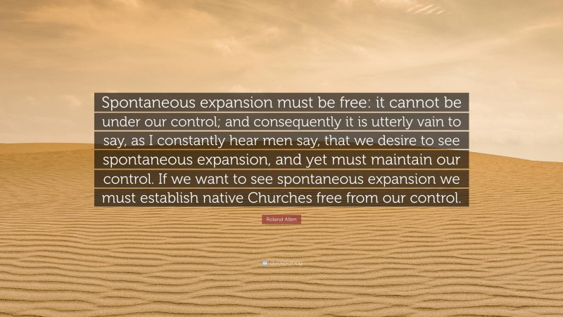 Roland Allen Quote: “Spontaneous expansion must be free: it cannot be under our control; and consequently it is utterly vain to say, as I constantly hear men say, that we desire to see spontaneous expansion, and yet must maintain our control. If we want to see spontaneous expansion we must establish native Churches free from our control.”