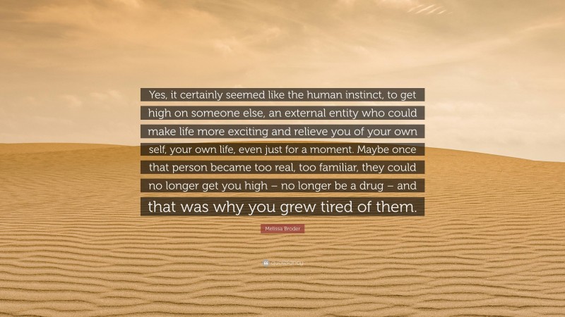 Melissa Broder Quote: “Yes, it certainly seemed like the human instinct, to get high on someone else, an external entity who could make life more exciting and relieve you of your own self, your own life, even just for a moment. Maybe once that person became too real, too familiar, they could no longer get you high – no longer be a drug – and that was why you grew tired of them.”