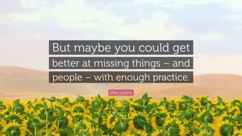 Mike Lupica Quote: “But maybe you could get better at missing things – and people – with enough practice.”