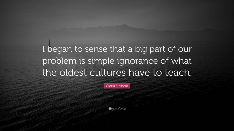 Gloria Steinem Quote: “I began to sense that a big part of our problem is simple ignorance of what the oldest cultures have to teach.”