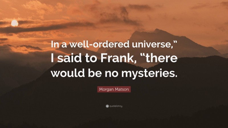 Morgan Matson Quote: “In a well-ordered universe,” I said to Frank, “there would be no mysteries.”