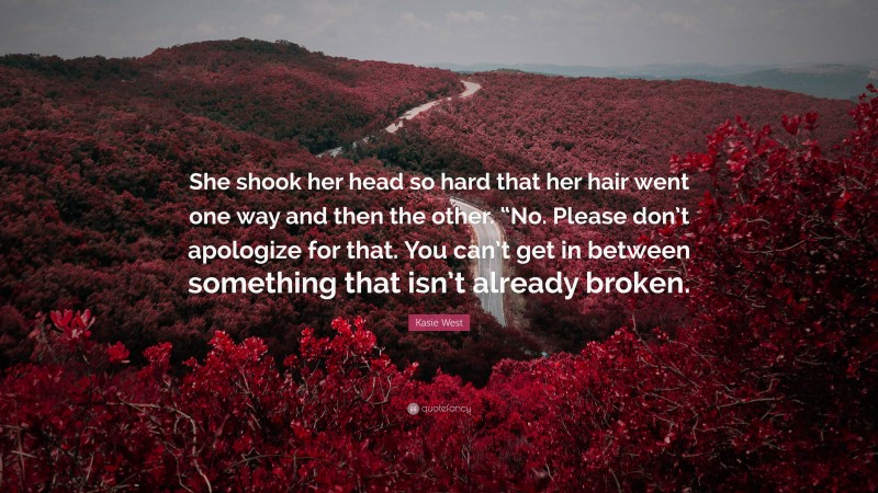 Kasie West Quote: “She shook her head so hard that her hair went one way and then the other. “No. Please don’t apologize for that. You can’t get in between something that isn’t already broken.”